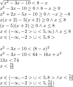 \\\sqrt{x^2-3x-10}<8-x\\ x^2-3x-10\geq0 \wedge 8-x\geq0\\ x^2+2x-5x-10\geq 0\wedge -x\geq -8\\ x(x+2)-5(x+2)\geq 0 \wedge x\leq 8\\ (x-5)(x+2)\geq 0 \wedge x\leq 8\\ x\in(-\infty,-2\cup <5,\infty) \wedge x\leq 8\\ x\in(-\infty,-2\cup <5,8\\\\ x^2-3x-10<(8-x)^2\\ x^2-3x-10<64-16x+x^2\\ 13x<74\\ x<\frac{74}{13}\\\\ x\in(-\infty,-2\cup <5,8 \wedge x<\frac{74}{13}\\ \underline{x\in(-\infty,-2\cup <5,\frac{74}{13})}