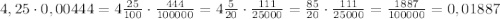 4,25\cdot0,00444=4\frac{25}{100}\cdot\frac{444}{100000}=4\frac{5}{20}\cdot\frac{111}{25000}=\frac{85}{20}\cdot\frac{111}{25000}=\frac{1887}{100000}=0,01887