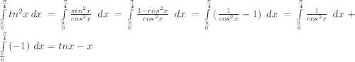 \int\limits^{\frac{\pi}{4}}_{\frac{\pi}{6}} {tn^2x} \, dx = \int\limits^{\frac{\pi}{4}}_{\frac{\pi}{6}} {\frac{sin^2x}{cos^2x}} \ dx = \int\limits^{\frac{\pi}{4}}_{\frac{\pi}{6}} {\frac{1-cos^2x}{cos^2x}} \ dx = \int\limits^{\frac{\pi}{4}}_{\frac{\pi}{6}} {(\frac{1}{cos^2x}-1)} \ dx = \int\limits^{\frac{\pi}{4}}_{\frac{\pi}{6}} {\frac{1}{cos^2x}} \ dx + \int\limits^{\frac{\pi}{4}}_{\frac{\pi}{6}} {(-1)} \ dx =tnx - x