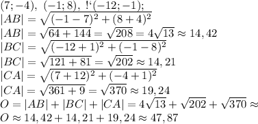 А(7;-4),\ В(-1;8),\ С(-12;-1);\\ |AB|=\sqrt{(-1-7)^2+(8+4)^2}\\ |AB|=\sqrt{64+144}=\sqrt{208}=4\sqrt{13}\approx14,42\\ |BC|=\sqrt{(-12+1)^2+(-1-8)^2}\\ |BC|=\sqrt{121+81}=\sqrt{202}\approx14,21\\ |CA|=\sqrt{(7+12)^2+(-4+1)^2}\\ |CA|=\sqrt{361+9}=\sqrt{370}\approx19,24\\ O=|AB|+|BC|+|CA|=4\sqrt{13}+\sqrt{202}+\sqrt{370}\approx\\ O\approx14,42+14,21+19,24\approx47,87