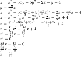 z=x^{2}+5xy+5y^{2}-2x-y+4\\ y=\frac{-2}{9}x\\ z=x^{2}+5x\frac{-2}{9}x+5(\frac{-2}{9}x)^{2}-2x-\frac{-2}{9}x+4\\ z=x^{2}-\frac{10}{9}x^{2}+\frac{20}{81}x^{2}-2x+\frac{2}{9}x+4\\ z=\frac{81x^{2}-90x^{2}+20x^{2}}{81}+\frac{-18x+2x}{9}+4\\ z=\frac{11}{81}x^{2}-\frac{16}{9}x+4\\ z'=\frac{22}{81}x-\frac{16}{9}\\ z'=0\\ \frac{22}{81}x-\frac{16}{9}=0\\ \frac{22}{81}x=\frac{16}{9}\\ x=\frac{81}{11}