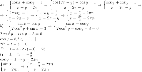 \\ a)\quad\left\{\begin{matrix} \cos x+\cos y=1\\ x+y=2\pi \end{matrix}\right.\Rightarrow \left\{\begin{matrix} \cos\left ( 2\pi-y \right )+\cos y=1\\ x=2\pi-y \end{matrix}\right.\Rightarrow \left\{\begin{matrix} \cos y+\cos y=1\\ x=2\pi-y \end{matrix}\right.\Rightarrow\\ \Rightarrow \left\{\begin{matrix} 2\cos y=1\\ x=2\pi-y \end{matrix}\right.\Rightarrow \left\{\begin{matrix} \cos y=\frac12\\ x=2\pi-y \end{matrix}\right.\Rightarrow \left\{\begin{matrix} y=\frac{\pi}3+2\pi n\\ x=\frac{5\pi}{3}+2\pi n \end{matrix}\right.\\b)\quad\left\{\begin{matrix}\sin x =\cos y\\2\cos^2y+\sin x=3\end{matrix}\right.\Rightarrow \left\{\begin{matrix}\sin x=\cos y\\2\cos^2y+\cos y-3=0\end{matrix}\right.\\2\cos^2y+\cos y-3=0\\\cos y=t,t\in\left [ -1,1 \right ]\\2t^2+t-3=0\\D=1-4\cdot2\cdot(-3)=25\\t_1=1,\quad t_2=-\frac32\\\cos y=1\Rightarrow y=2\pi n\\\left\{\begin{matrix}\sin x=1\\ y=2\pi n\end{matrix}\right.\Rightarrow \left\{\begin{matrix}x=\frac{\pi}{2}+2\pi n\\ y=2\pi n\end{matrix}\right.