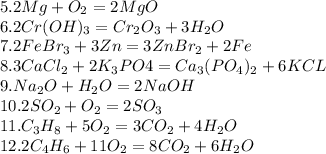 5.2Mg+O_2 = 2Mg O\\ 6.2Cr (OH)_3 = Cr_2O_3+3H_2O\\ 7.2FeBr_3+3Zn = 3ZnBr_2+2Fe\\ 8.3CaCl_2+2K_3PO4 = Ca_3(PO_4)_2+6KCL\\ 9.Na_2O+H_2O = 2NaOH\\ 10.2SO_2+O_2 = 2SO_3 \\11.C_3H_8+5O_2 = 3CO_2+4H_2O\\ 12.2C_4H_6+11O_2 = 8CO_2+6H_2O