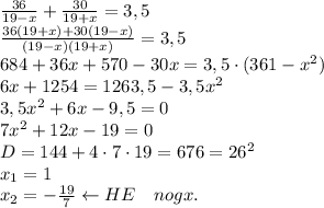 \\\frac{36}{19-x}+\frac{30}{19+x}=3,5\\\frac{36(19+x)+30(19-x)}{(19-x)(19+x)}=3,5\\684+36x+570-30x=3,5\cdot(361-x^2)\\6x+1254=1263,5-3,5x^2\\3,5x^2+6x-9,5=0\\7x^2+12x-19=0\\D=144+4\cdot7\cdot19=676=26^2\\x_1=1\\x_2=-\frac{19}7\leftarrow HE\quad nogx.