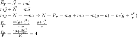 \vec F_T+\vec N=m\vec a\\&#10;m\vec g+\vec N=m\vec a\\&#10;mg-N=-ma \Rightarrow N=P_\pi=mg+ma=m(g+a)=m(g+ \frac{\nu^2}{r})\\&#10; \frac{P_\pi}{P}= \frac{m(g+ \frac{\nu^2}{r}) }{mg}= \frac{g+ \frac{\nu^2}{r} }{g}\\&#10; \frac{P_\pi}{P}= \frac{10+ \frac{150^2}{750} }{10}=4