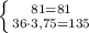 \left \{ {{81=81} \atop {36\cdot3,75=135}} \right.
