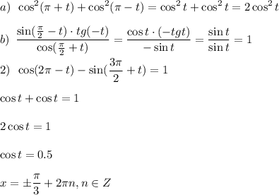 \displaystyle a)\,\,\, \cos^2(\pi + t)+\cos^2(\pi -t)=\cos^2t+\cos^2t=2\cos^2t\\ \\ b)\,\,\, \frac{\sin( \frac{\pi}{2} -t)\cdot tg(-t)}{\cos(\frac{\pi}{2}+t)} = \frac{\cos t\cdot(-tg t)}{-\sin t} = \frac{\sin t}{\sin t}=1\\ \\ 2)\,\,\, \cos(2 \pi -t)-\sin(\frac{3\pi}{2}+t)=1\\ \\ \cos t + \cos t = 1\\ \\ 2\cos t = 1\\ \\ \cos t = 0.5\\ \\ x=\pm \frac{\pi}{3} +2 \pi n,n \in Z