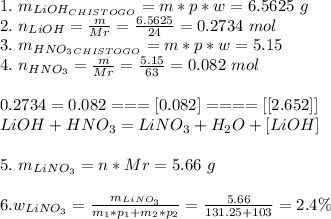 1.\ m_{LiOH_{CHISTOGO}} = m*p*w=6.5625\ g\\ 2.\ n_{LiOH} = \frac{m}{Mr} = \frac{6.5625}{24} = 0.2734\ mol\\ 3.\ m_{HNO_{3}_{CHISTOGO}} = m*p*w = 5.15\\ 4.\ n_{HNO_{3}} = \frac{m}{Mr} = \frac{5.15}{63} = 0.082\ mol\\ \\ 0.2734=0.082===[0.082]====[[2.652]] \\ LiOH + HNO_{3} = LiNO_{3} + H_{2}O+[LiOH]\\ \\ 5.\ m_{LiNO_{3}} = n*Mr = 5.66\ g\\ \\ 6.w_{LiNO_{3}} = \frac{m_{LiNO_{3}}}{m_{1}*p_{1}+m_{2}*p_{2}} = \frac{5.66}{131.25+103} = 2.4\% 