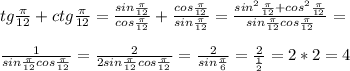 tg \frac{ \pi }{12}+ctg \frac{ \pi }{12}= \frac{sin \frac{ \pi }{12} }{cos \frac{ \pi }{12} } + \frac{cos \frac{ \pi }{12}}{sin \frac{ \pi }{12}} = \frac{sin^2 \frac{ \pi }{12}+cos ^2\frac{ \pi }{12}}{sin \frac{ \pi }{12}cos \frac{ \pi }{12}} = \\ \\ \frac{1}{sin \frac{ \pi }{12}cos \frac{ \pi }{12}} =\frac{2}{2sin \frac{ \pi }{12}cos \frac{ \pi }{12}}= \frac{2}{sin \frac{ \pi }{6} }= \frac{2}{ \frac{1}{2} }=2*2=4 