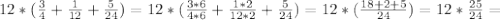 12*( \frac{3}{4} + \frac{1}{12} + \frac{5}{24} ) = 12* ( \frac{3*6}{4*6} + \frac{1*2}{12*2} + \frac{5}{24} ) = 12*( \frac{18+2+5}{24} )=12 * \frac{25}{24} =