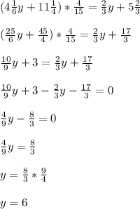 (4\frac{1}{6}y + 11\frac{1}{4}) * \frac{4}{15} = \frac{2}{3}y + 5\frac{2}{3}\\ \\ (\frac{25}{6}y + \frac{45}{4}) * \frac{4}{15}=\frac{2}{3}y+\frac{17}{3}\\ \\ \frac{10}{9}y + 3 = \frac{2}{3}y + \frac{17}{3}\\ \\ \frac{10}{9}y + 3 - \frac{2}{3}y - \frac{17}{3}=0\\ \\ \frac{4}{9}y - \frac{8}{3} = 0\\ \\ \frac{4}{9}y = \frac{8}{3}\\ \\ y = \frac{8}{3} * \frac{9}{4}\\ \\ y = 6