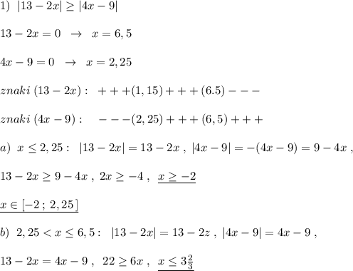 1)\; \; |13-2x|\geq |4x-9|\\\\13-2x=0\; \; \to \; \; x=6,5\\\\4x-9=0\; \; \to \; \; x=2,25\\\\znaki\; (13-2x):\; \; +++(1,15)+++(6.5)---\\\\znaki\; (4x-9):\; \; \; \; ---(2,25)+++(6,5)+++\\\\a)\; \; x\leq 2,25:\; \; |13-2x|=13-2x\; ,\; |4x-9|=-(4x-9)=9-4x\; ,\\\\13-2x\geq 9-4x\; ,\; 2x\geq -4\; ,\; \; \underline {x\geq -2}\\\\\underline {x\in [-2\, ;\; 2,25\, ]}\\\\b)\; \; 2,25<x\leq 6,5:\; \; |13-2x|=13-2z\; ,\; |4x-9|=4x-9\; ,\\\\13-2x=4x-9\; ,\; \; 22\geq 6x\; ,\; \; \underline {x\leq 3\frac{2}{3}}