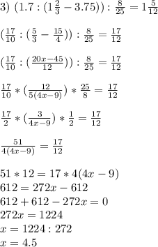 3) \ (1.7:(1\frac{2}{3}-3.75)):\frac{8}{25} = 1\frac{5}{12}\\ \\ (\frac{17}{10}:(\frac{5}{3}-\frac{15}{4} )):\frac{8}{25} = \frac{17}{12}\\ \\ (\frac{17}{10}:(\frac{20x-45}{12} )):\frac{8}{25} = \frac{17}{12}\\ \\ \frac{17}{10}*(\frac{12}{5(4x-9)})*\frac{25}{8} = \frac{17}{12}\\ \\ \frac{17}{2}*(\frac{3}{4x-9} )*\frac{1}{2} = \frac{17}{12}\\ \\ \frac{51}{4(4x-9)}= \frac{17}{12}\\ \\ 51*12 = 17 * 4(4x-9)\\ 612 = 272x-612\\ 612 + 612 - 272x =0\\ 272x=1224\\ x = 1224 : 272\\ x = 4.5