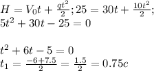 H= V_{0} t+ \frac{qt^2}{2}; 25=30t+ \frac{10t^2}{2} ;&#10; \\ 5t^2+30t-25=0 \\ \\ t^2+6t-5=0 \\ &#10;t_{1}= \frac{-6+7.5}{2}= \frac{1.5}{2} =0.75 c