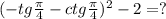 (-tg \frac{\pi}{4} - ctg \frac{\pi}{4}) ^{2} -2 = ? 