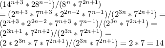 (14^{n+3}*28^{n-1})/(8^n*7^{2n+1}) \\= (2^{n+3}*7^{n+3}*2^{2n-2}*7^{n-1})/(2^{3n}*7^{2n+1}) =\\ (2^{n+3}*2^{2n-2}*7^{n+3}*7^{n-1})/(2^{3n}*7^{2n+1}) = \\(2^{3n+1}*7^{2n+2})/(2^{3n}*7^{2n+1}) =\\ (2*2^{3n}*7*7^{2n+1})/(2^{3n}*7^{2n+1})= 2*7 = 14