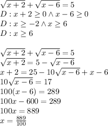 \\\sqrt{x+2}+\sqrt{x-6}=5\\ D:x+2\geq0\wedge x-6\geq0\\ D:x\geq-2 \wedge x\geq6\\ D:x\geq6\\\\ \sqrt{x+2}+\sqrt{x-6}=5\\ \sqrt{x+2}=5-\sqrt{x-6}\\ x+2=25-10\sqrt{x-6}+x-6\\ 10\sqrt{x-6}=17\\ 100(x-6)=289\\ 100x-600=289\\ 100x=889\\ x=\frac{889}{100}