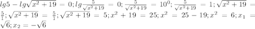 lg5-lg\sqrt {x^2+19}=0; lg {\frac {5}{\sqrt{x^2+19}}}=0; \frac {5}{\sqrt{x^2+19}}=10^0; \frac {5}{\sqrt{x^2+19}}=1; \sqrt{x^2+19}=\frac{5}{1}; \sqrt{x^2+19}=\frac{5}{1}; \sqrt{x^2+19}=5; x^2+19=25; x^2=25-19; x^2=6; x_1=\sqrt{6}; x_2=-\sqrt{6} 