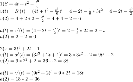 1) S=4t+t^2-\frac{t^3}{6}\\ v(t)=S'(t)=(4t+t^2-\frac{t^3}{6})'=4+2t-\frac{1}{6} *3t^2=4+2t-\frac{t^2}{2}\\v(2)=4+2*2-\frac{2^2}{2} =4+4-2=6\\\\a(t)=v'(t)=(4+2t-\frac{t^2}{2})'=2-\frac{1}{2} *2t=2-t\\a(2)=2-2=0\\\\2)x=3t^3+2t+1\\v(t)=x'(t)=(3t^3+2t+1)'=3*3t^2+2=9t^2+2\\v(2)=9*2^2+2=36+2=38\\\\a(t)=v'(t)=(9t^2+2)'=9*2t=18t\\a(2)=18*2=36\\