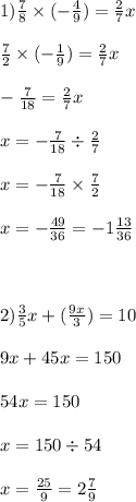 1)\frac{7}{8} \times ( - \frac{4}{9} ) = \frac{2}{7} x \\ \\ \frac{7}{2} \times ( - \frac{1}{9} ) = \frac{2}{7} x \\ \\ - \frac{7}{18} = \frac{2}{7} x \\ \\ x = - \frac{7}{18} \div \frac{2}{7} \\ \\ x = - \frac{7}{18} \times \frac{7}{2} \\ \\ x = - \frac{49}{36} = - 1 \frac{13}{36} \\ \\ \\ \\ 2) \frac{3}{5} x + ( \frac{9x}{3} ) = 10 \\ \\ 9x + 45x = 150 \\ \\ 54x = 150 \\ \\ x = 150 \div 54 \\ \\ x = \frac{25}{9} = 2 \frac{7}{9}