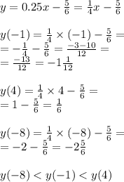 y = 0.25x- \frac{5}{6} = \frac{1}{4} x - \frac{5}{6} \\ \\ y( - 1) = \frac{1}{4} \times ( - 1) - \frac{5}{6} = \\ = - \frac{1}{4} - \frac{5}{6} = \frac{ - 3 - 10}{12} = \\ = \frac{ - 13}{12} = - 1 \frac{1}{12} \\ \\ y( 4) = \frac{1}{4} \times 4 - \frac{5}{6} = \\ = 1 - \frac{5}{6} = \frac{1}{6} \\ \\ y( - 8) = \frac{1}{4} \times ( - 8) - \frac{5}{6} = \\ = - 2- \frac{5}{6} = - 2 \frac{5}{6} \\ \\ y( - 8) < y( - 1) < y( 4)