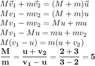 M\vec v_1+m\vec v_2=(M+m)\vec u\\&#10;Mv_1-mv_2=(M+m)u\\&#10;Mv_1-mv_2=Mu+mu\\&#10;Mv_1-Mu=mu+mv_2\\&#10;M(v_1-u)=m(u+v_2)\\&#10;\bf \dfrac{M}{m}= \dfrac{u+v_2}{v_1-u}= \dfrac{2+3}{3-2}=5