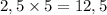 2,5 \times 5 = 12,5