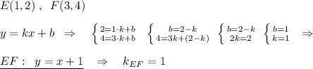 E(1,2)\; ,\; \; F(3,4)\\\\y=kx+b\; \; \Rightarrow \quad \left \{ {{2=1\cdot k+b} \atop {4=3\cdot k+b}} \right.\; \; \left \{ {{b=2-k} \atop {4=3k+(2-k)}} \right.\; \left \{ {{b=2-k} \atop {2k=}2} \right. \; \left \{ {{b=1} \atop {k=1}} \right. \; \; \Rightarrow \\\\\underline {EF:\; \; y=x+1}\; \; \; \Rightarrow \quad k_{EF}=1