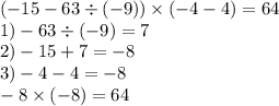 ( - 15 - 63 \div ( - 9)) \times ( - 4 - 4) =64 \\ 1) - 63 \div ( - 9) = 7 \\ 2) - 15 + 7 = - 8 \\ 3) - 4 - 4 = - 8 \\ - 8 \times ( - 8) = 64