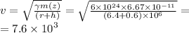 v = \sqrt{ \frac{ \gamma m(z)}{(r + h)} } = \sqrt{ \frac{6 \times {10}^{24} \times 6.67 \times {10}^{ - 11} }{(6.4 +0.6) \times {10}^{6} } } = \\ = 7.6 \times {10}^{3}