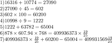 1)16316 + 10774 = 27090 \\ 2)27090 \div 45 = 602 \\ 3)602 \times 100 = 60200 \\ 4)10998 \div 9 = 1222 \\ 5)1222 + 63782 = 65004 \\ 6)878 \times 607.94 \times 768 = 409936373 \times \frac{19}{25} \\ 7)409936373 \times \frac{19}{25} + 60200 - 65004 = 409931569 \frac{19}{25}