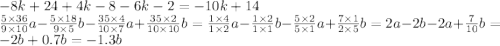 - 8k + 24 + 4k - 8 - 6k - 2 = - 10k + 14 \\ \frac{5 \times 36}{9 \times 10} a - \frac{5 \times 18}{9 \times 5} b - \frac{35 \times 4}{10 \times 7} a + \frac{35 \times 2}{10 \times 10} b = \frac{1 \times 4}{1 \times 2} a - \frac{1 \times 2}{1 \times 1} b - \frac{5 \times 2}{5 \times 1} a+ \frac{7 \times 1}{2 \times 5} b = 2 a - 2b - 2a + \frac{7}{10} b = - 2b + 0.7b = - 1.3b