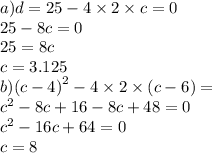 a)d = 25 - 4 \times 2 \times c = 0 \\ 25 - 8c = 0 \\ 25 = 8c \\ c = 3.125 \\ b)( {c - 4)}^{2} - 4 \times 2 \times (c - 6) = \\ {c }^{2} - 8c + 16 - 8c + 48 = 0 \\ {c}^{2} - 16c + 64 = 0 \\ c = 8