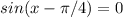 sin(x-\pi/4)=0