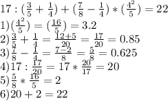 17:(\frac{3}{5} +\frac{1}{4})+(\frac{7}{8}-\frac{1}{4})*(\frac{4^{2} }{5})=22 \\ 1)(\frac{4^{2} }{5})=(\frac{16} {5})=3.2\\2)\frac{3}{5} +\frac{1}{4}=\frac{12+5}{20}=\frac{17}{20} =0.85\\3)\frac{7}{8}-\frac{1}{4}=\frac{7-2}{8} =\frac{5}{8}=0.625\\4)17:\frac{17}{20} =17*\frac{20}{17} =20\\5)\frac{5}{8}*\frac{16} {5}=2\\6)20+2=22
