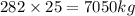 282 \times 25 = 7050kg