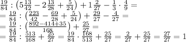 \frac{19}{84}:\left(5\frac{13}{42}-2\frac{13}{28}+\frac5{24}\right)+1\frac2{27}-\frac13\cdot\frac49=\\ =\frac{19}{84}:\left(\frac{223}{42}-\frac{69}{28}+\frac5{24}\right)+\frac{29}{27}-\frac4{27}=\\ =\frac{19}{84}:\left(\frac{892-414+35}{168}\right)+\frac{25}{27}=\\ =\frac{19}{84}:\frac{513}{168}+\frac{25}{27}=\frac{19}{84}\cdot\frac{168}{513}+\frac{25}{27}=\frac2{27}+\frac{25}{27}=\frac{27}{27}=1