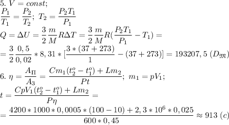 5.\ V=const;\\ \dfrac{P_1}{T_1}= \dfrac{P_2}{T_2};\ T_2=\dfrac{P_2T_1}{P_1} \\Q=\Delta U= \dfrac{3}{2}\dfrac{m}{M}R\Delta T= \dfrac{3}{2}\dfrac{m}{M}R( \dfrac{P_2T_1}{P_1}-T_1) =\\=\dfrac{3}{2}\dfrac{0,5}{0,02}*8,31*[ \dfrac{3*(37+273)}{1} -(37+273)]=193207,5 \ (D_\mathfrak M)\\\\ 6.\ \eta= \dfrac{A_\Pi}{A_3}= \dfrac{Cm_1(t_2^o-t_1^o)+Lm_2}{Pt};\ m_1=pV_1;\\t= \dfrac{CpV_1(t_2^o-t_1^o)+Lm_2}{P\eta}=\\=\dfrac{4200*1000*0,0005*(100-10)+2,3*10^6*0,025}{600*0,45}\approx 913\ (c)