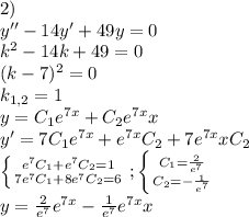 2)\\y''-14y'+49y=0\\k^2-14k+49=0\\(k-7)^2=0\\k_{1,2}=1\\y=C_1e^{7x}+C_2e^{7x}x\\y'=7C_1e^{7x}+e^{7x}C_2+7e^{7x}xC_2\\\left \{ {{e^7C_1+e^7C_2=1} \atop {7e^7C_1+8e^7C_2=6}} \right. ;\left \{ {{C_1=\frac{2}{e^7}} \atop {C_2=-\frac{1}{e^7}}} \right. \\y=\frac{2}{e^7}e^{7x}-\frac{1}{e^7}e^{7x}x