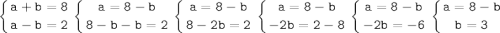 \tt\displaystyle \left \{ {{a + b = 8} \atop {a - b=2}} \right. \left \{ {{a=8-b} \atop {8-b-b=2}} \right.\left \{ {{a = 8 - b} \atop {8 - 2b = 2}} \right. \left \{ {{a = 8 - b} \atop {-2b = 2 - 8}} \right. \left \{ {{a = 8 - b} \atop {-2b = -6}} \right. \left \{ {{a = 8 - b} \atop {b = 3}} \right.