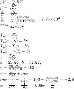 pV=\frac{m}{M}RT\\ p=\frac{mRT}{MV}\\ \frac{p}{m}=\frac{RT}{MV}\\ \frac{p}{m}=\frac{8,31*293}{(2+16)*10^{-3}*60}=2,25*10^3\\ m=\frac{p}{2,25*10^3}\\\\ T_p=\frac{b\gamma}{a-\gamma}\\ T_p(a-\gamma)=b\gamma\\ T_pa-T_p\gamma=b\gamma\\ T_pa=\gamma(T_p+b)\\ \gamma=\frac{T_pa}{T+b}\\ a=290K; \ b=510K;\\ \gamma=\frac{283*290}{283+510}=103\\ \gamma=\frac{aT}{T+b}+ln\phi\\ ln\phi=\gamma-\frac{aT}{T+b}=103-\frac{290*293}{510+293}=-2,8\\ \phi=\frac{1}{e^{2,8}}=\frac{1}{16,4}=0,06 \phi=\frac{p}{p_0}\\