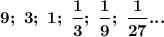 \boldsymbol{9; ~3; ~1; ~\dfrac13; ~\dfrac19; ~\dfrac1{27}...}