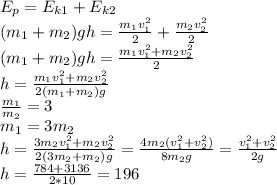 E_p=E_{k1}+E_{k2}\\ (m_1+m_2)gh=\frac{m_1v_1^2}{2}+\frac{m_2v_2^2}{2}\\ (m_1+m_2)gh=\frac{m_1v_1^2+m_2v_2^2}{2}\\ h=\frac{m_1v_1^2+m_2v_2^2}{2(m_1+m_2)g}\\ \frac{m_1}{m_2}=3\\ m_1=3m_2\\ h=\frac{3m_2v_1^2+m_2v_2^2}{2(3m_2+m_2)g}=\frac{4m_2(v_1^2+v_2^2)}{8m_2g}=\frac{v_1^2+v_2^2}{2g}\\ h=\frac{784+3136}{2*10}=196