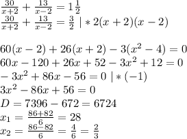 \frac{30}{x+2}+\frac{13}{x-2}=1\frac{1}{2}\\ \frac{30}{x+2}+\frac{13}{x-2}=\frac{3}{2} \ | *2(x+2)(x-2)\\ \\ 60(x-2)+26(x+2)-3(x^2-4)=0\\ 60x-120+26x+52-3x^2+12=0\\ -3x^2+86x-56=0 \ |*(-1)\\ 3x^2-86x+56=0\\ D = 7396-672=6724\\ x_1=\frac{86+82}{6}=28\\ x_2=\frac{86-82}{6}=\frac{4}{6}=\frac{2}{3}