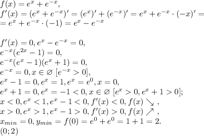 f(x)=e^x+e^{-x}, \\ f'(x)=(e^x+e^{-x})'=(e^x)'+(e^{-x})'=e^x+e^{-x}\cdot(-x)'= \\ =e^x+e^{-x}\cdot(-1)=e^x-e^{-x} \\ \\ f'(x)=0, e^x-e^{-x}=0, \\ e^{-x}(e^{2x}-1)=0, \\ e^{-x}(e^x-1)(e^x+1)=0, \\ e^{-x}=0, x\in\varnothing \ [e^{-x}0],\\ e^x-1=0, e^x=1, e^x=e^0, x=0, \\ e^x+1=0, e^x=-1<0, x\in\varnothing \ [e^x0, e^x+10];\\ x<0, e^x<1, e^x-1<0, f'(x)<0, f(x)\searrow \ , \\x0, e^x1, e^x-10, f'(x)0, f(x)\nearrow \ , \\ x_{min}=0, y_{min}=f(0)=e^0+e^0=1+1=2. \\ (0;2)