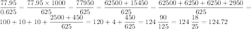 \dfrac{77.95}{0.625} = \dfrac{77.95 \times 1000}{625} = \: \dfrac{77950}{625} = \dfrac{62500 + 15450}{625} = \dfrac{62500 + 6250 + 6250 + 2950}{625} = 100 + 10 + 10 + \dfrac{2500+ 450}{625} = 120 + 4 + \dfrac{450}{625} = 124 \: \dfrac{90}{125} = 124 \: \dfrac{18}{25} = 124.72