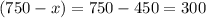 (750 - x)= 750 - 450 = 300