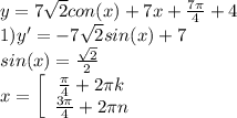 y = 7\sqrt{2} con(x) + 7x + \frac{7\pi}{4} + 4\\ 1) y' = -7\sqrt{2} sin(x)+7\\ sin(x) = \frac{\sqrt{2}}{2}\\ x = \left[\begin{array}{ccc} \frac{\pi}{4}+2\pi k\\\frac{3\pi}{4}+2\pi n\end{array}