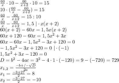 \frac{60}{x}\cdot 10-\frac{60}{x+2}\cdot 10=15\\ 10\cdot (\frac{60}{x}-\frac{60}{x+2})=15\\ \frac{60}{x}-\frac{60}{x+2}=15:10\\ \frac{60}{x}-\frac{60}{x+2}=1,5 \ | \cdot x(x+2)\\ 60(x+2)-60x=1,5x(x+2)\\ 60x+120-60x=1,5x^{2}+3x\\ 60x-60x-1,5x^{2}-3x+120=0\\ -1,5x^{2}-3x+120=0 \ | \cdot (-1)\\ 1,5x^{2}+3x-120=0\\ D=b^{2}-4ac=3^{2}-4\cdot 1 \cdot (-120)=9-(-720)=729\\ x_{1,2}=\frac{-b+/-\sqrt{D}}{2a}\\ x_{1}=\frac{-3+27}{2}=8\\ x_{2}=\frac{-3-27}{2}=-10\\