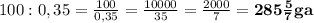 100 : 0,35=\frac {100}{0,35}=\frac {10000}{35}=\frac {2000}{7}=\mathbf {285 \frac {5}{7} ga}